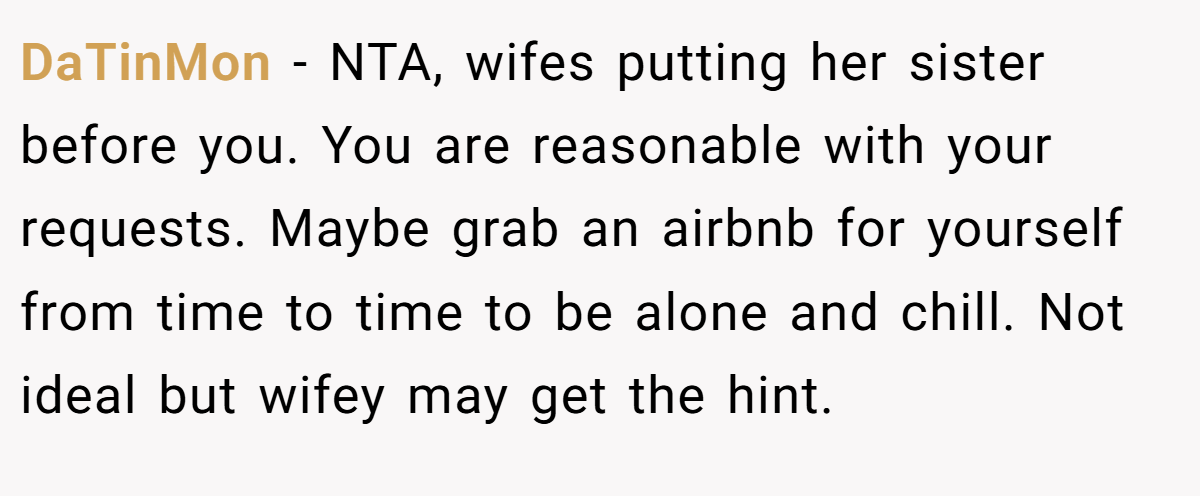 DaTinMon − NTA, wifes putting her sister before you. You are reasonable with your requests. Maybe grab an airbnb for yourself from time to time to be alone and chill. Not ideal but wifey may get the hint.