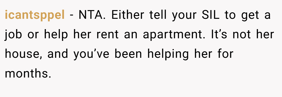 icantsppel − NTA. Either tell your SIL to get a job or help her rent an apartment. It’s not her house, and you’ve been helping her for months.