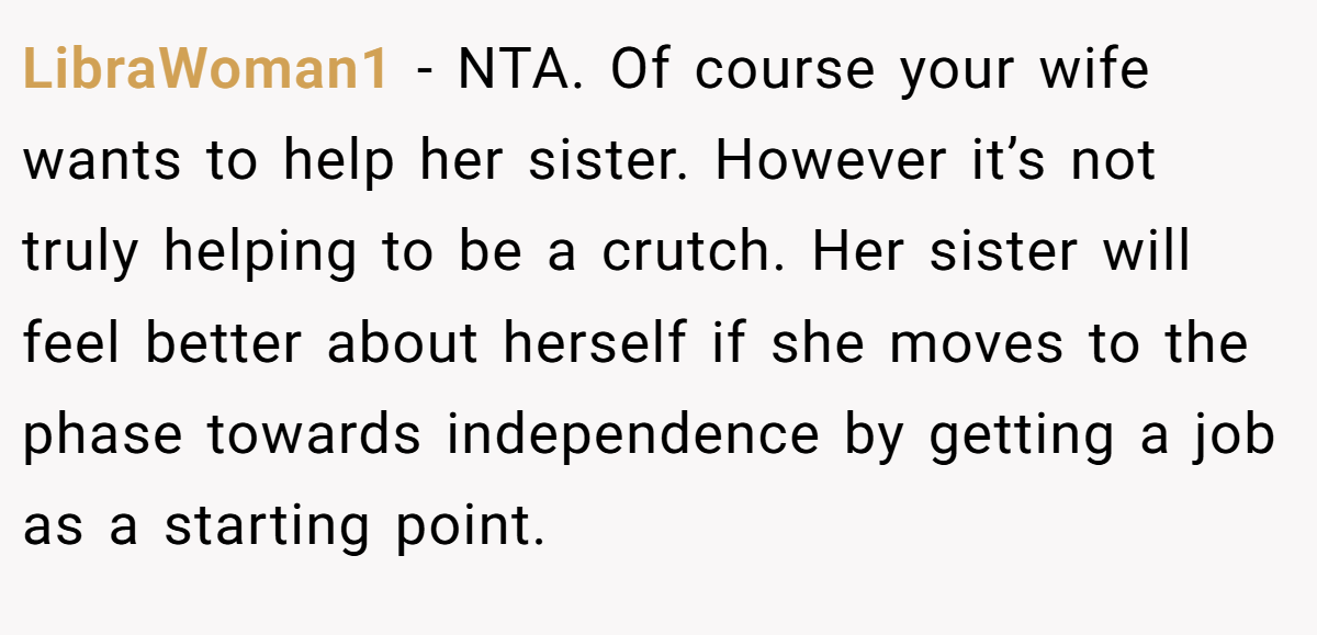 LibraWoman1 − NTA. Of course your wife wants to help her sister. However it’s not truly helping to be a crutch. Her sister will feel better about herself if she moves to the phase towards independence by getting a job as a starting point.