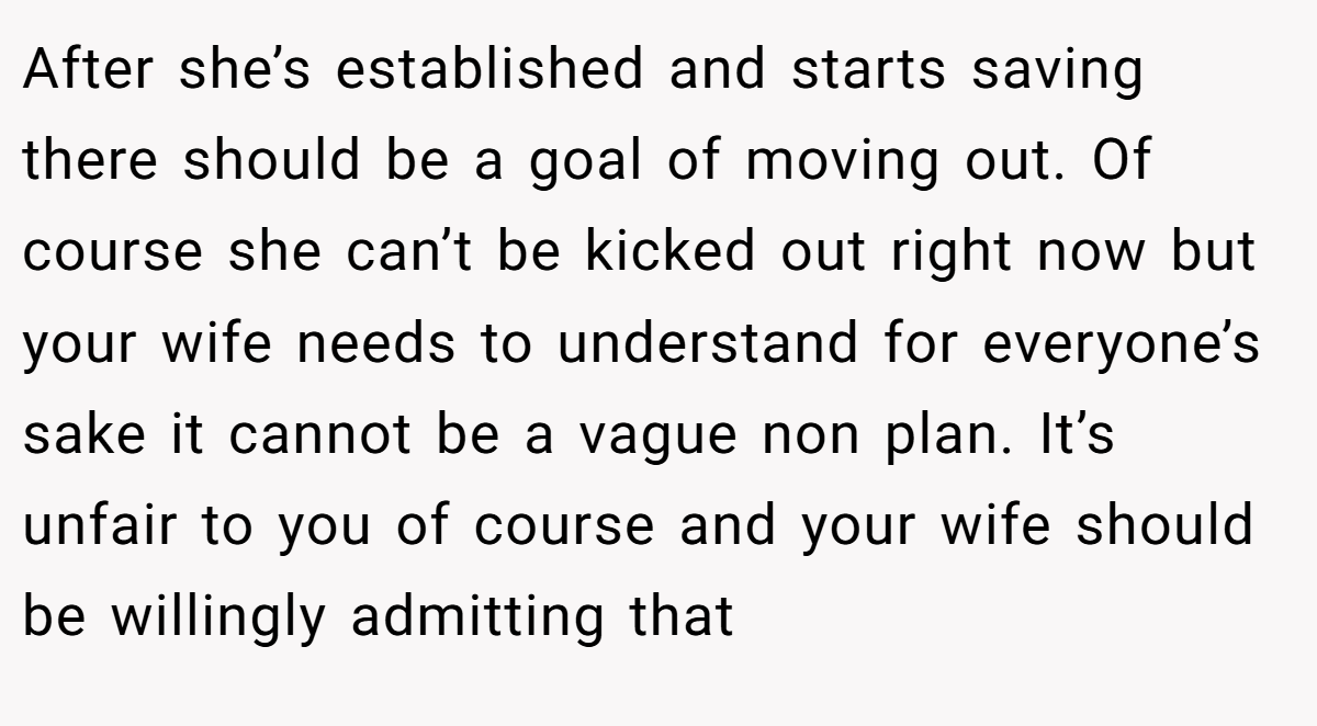 After she’s established and starts saving there should be a goal of moving out. Of course she can’t be kicked out right now but your wife needs to understand for everyone’s sake it cannot be a vague non plan. It’s unfair to you of course and your wife should be willingly admitting that
