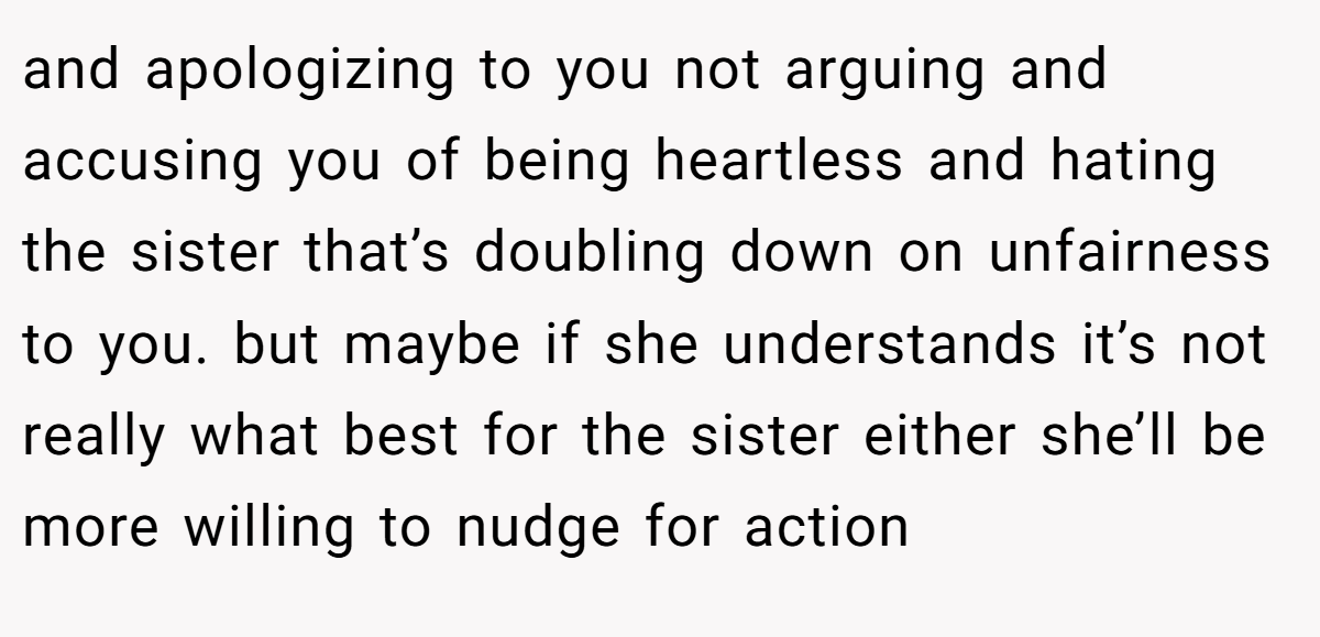 and apologizing to you not arguing and accusing you of being heartless and hating the sister that’s doubling down on unfairness to you. but maybe if she understands it’s not really what best for the sister either she’ll be more willing to nudge for action