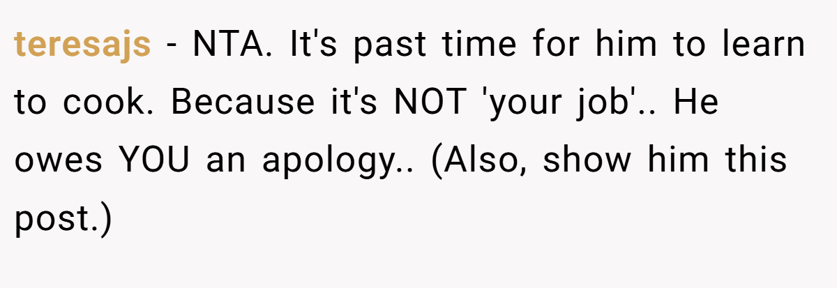 teresajs − NTA. It's past time for him to learn to cook. Because it's NOT 'your job'.. He owes YOU an apology.. (Also, show him this post.)
