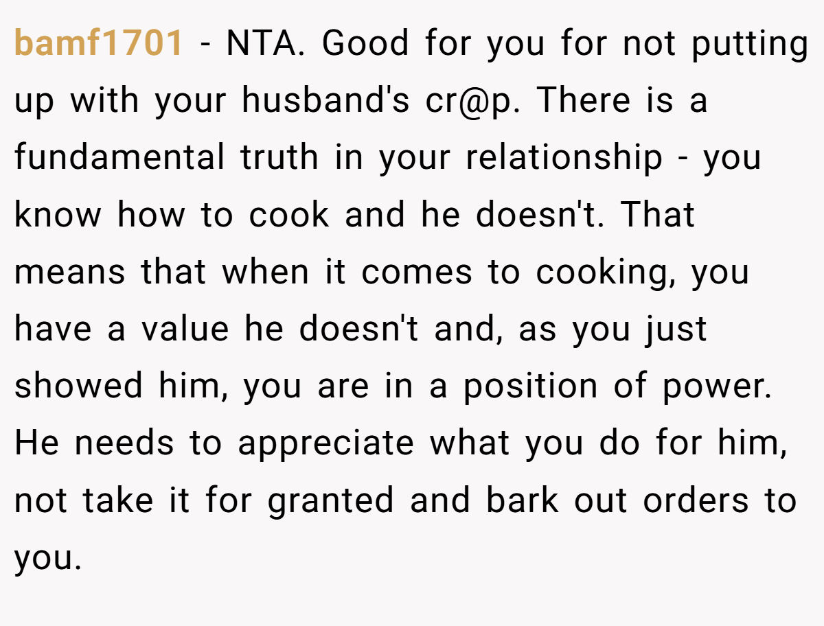 bamf1701 − NTA. Good for you for not putting up with your husband's cr@p. There is a fundamental truth in your relationship - you know how to cook and he doesn't. That means that when it comes to cooking, you have a value he doesn't and, as you just showed him, you are in a position of power. He needs to appreciate what you do for him, not take it for granted and bark out orders to you.