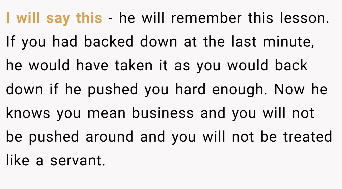 I will say this - he will remember this lesson. If you had backed down at the last minute, he would have taken it as you would back down if he pushed you hard enough. Now he knows you mean business and you will not be pushed around and you will not be treated like a servant.
