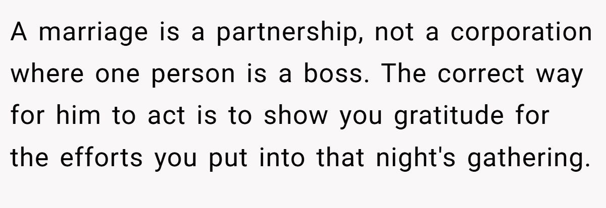  A marriage is a partnership, not a corporation where one person is a boss. The correct way for him to act is to show you gratitude for the efforts you put into that night's gathering.