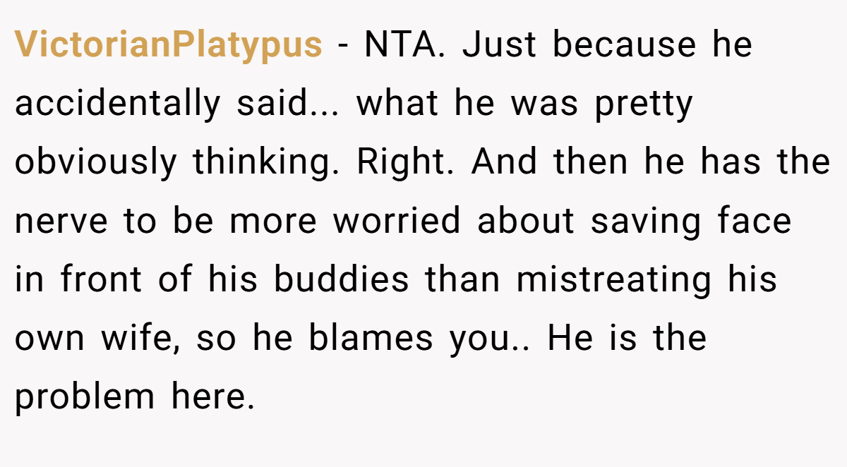 VictorianPlatypus − NTA. Just because he accidentally said... what he was pretty obviously thinking. Right. And then he has the nerve to be more worried about saving face in front of his buddies than mistreating his own wife, so he blames you.. He is the problem here.