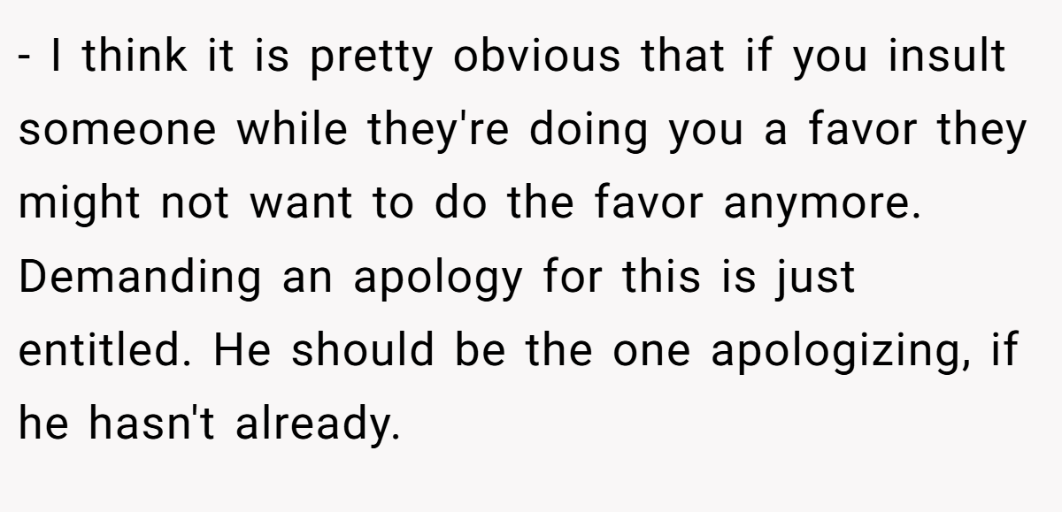 - I think it is pretty obvious that if you insult someone while they're doing you a favor they might not want to do the favor anymore. Demanding an apology for this is just entitled. He should be the one apologizing, if he hasn't already.