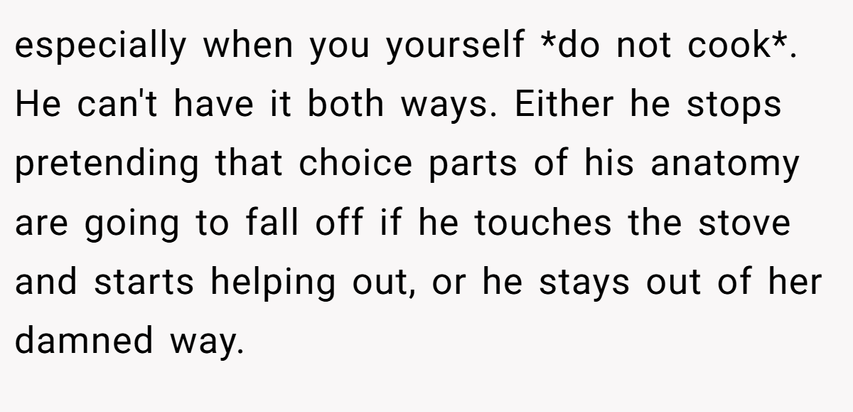 especially when you yourself *do not cook*. He can't have it both ways. Either he stops pretending that choice parts of his anatomy are going to fall off if he touches the stove and starts helping out, or he stays out of her damned way.