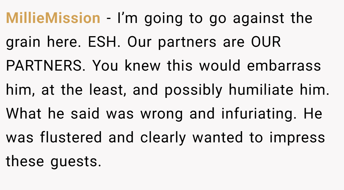 MillieMission − I’m going to go against the grain here. ESH. Our partners are OUR PARTNERS. You knew this would embarrass him, at the least, and possibly humiliate him. What he said was wrong and infuriating. He was flustered and clearly wanted to impress these guests.