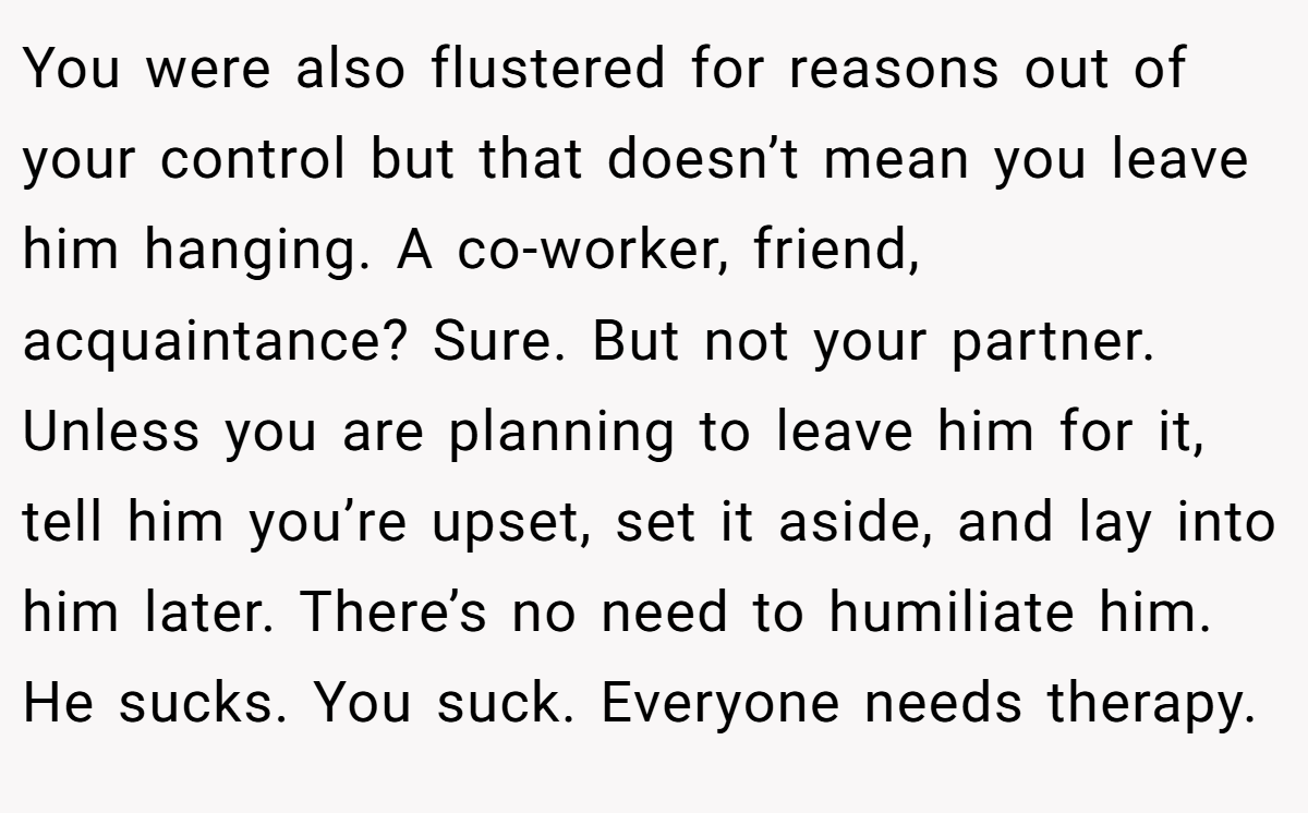 You were also flustered for reasons out of your control but that doesn’t mean you leave him hanging. A co-worker, friend, acquaintance? Sure. But not your partner. Unless you are planning to leave him for it, tell him you’re upset, set it aside, and lay into him later. There’s no need to humiliate him. He sucks. You suck. Everyone needs therapy.