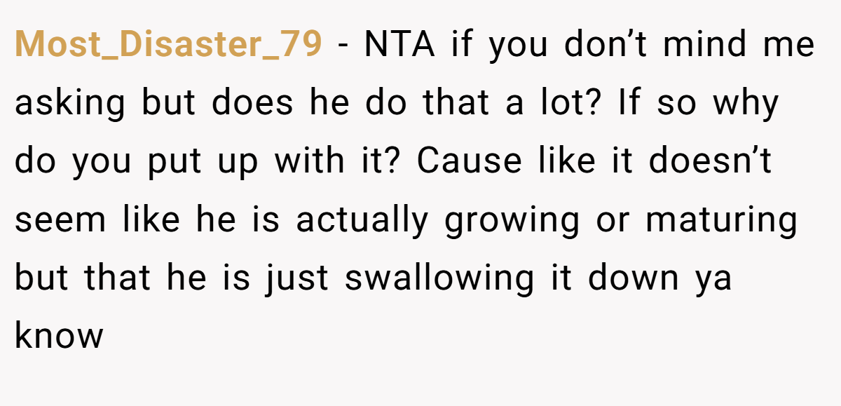 Most_Disaster_79 − NTA if you don’t mind me asking but does he do that a lot? If so why do you put up with it? Cause like it doesn’t seem like he is actually growing or maturing but that he is just swallowing it down ya know