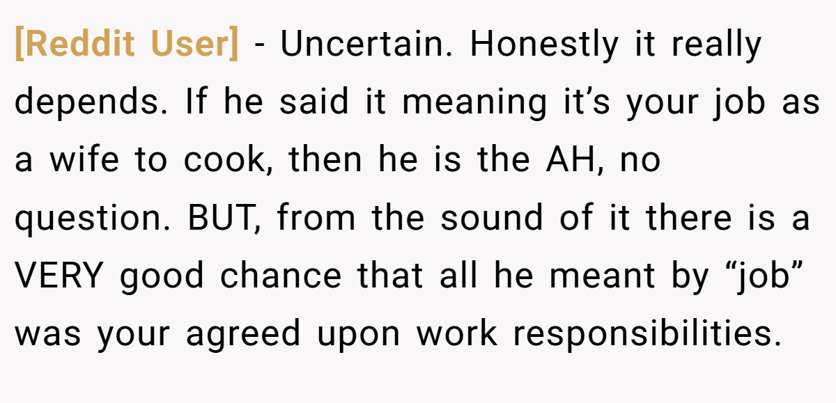 [Reddit User] − Uncertain. Honestly it really depends. If he said it meaning it’s your job as a wife to cook, then he is the AH, no question. BUT, from the sound of it there is a VERY good chance that all he meant by “job” was your agreed upon work responsibilities.