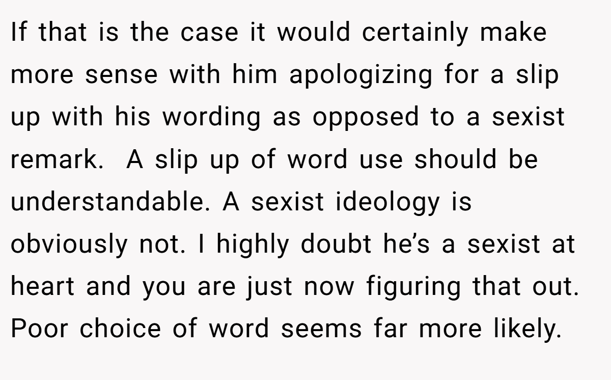 If that is the case it would certainly make more sense with him apologizing for a slip up with his wording as opposed to a sexist remark.  A slip up of word use should be understandable. A sexist ideology is obviously not. I highly doubt he’s a sexist at heart and you are just now figuring that out. Poor choice of word seems far more likely.