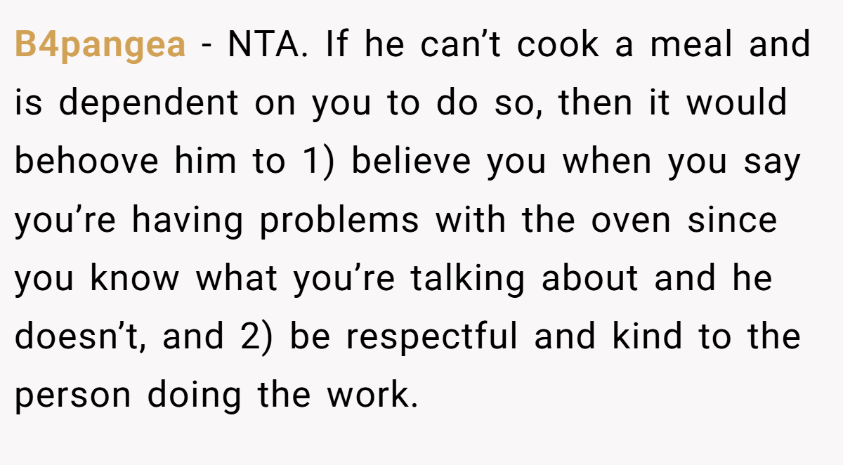 B4pangea − NTA. If he can’t cook a meal and is dependent on you to do so, then it would behoove him to 1) believe you when you say you’re having problems with the oven since you know what you’re talking about and he doesn’t, and 2) be respectful and kind to the person doing the work.