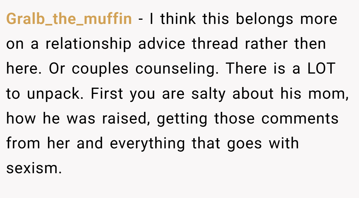 Gralb_the_muffin − I think this belongs more on a relationship advice thread rather then here. Or couples counseling. There is a LOT to unpack. First you are salty about his mom, how he was raised, getting those comments from her and everything that goes with sexism.