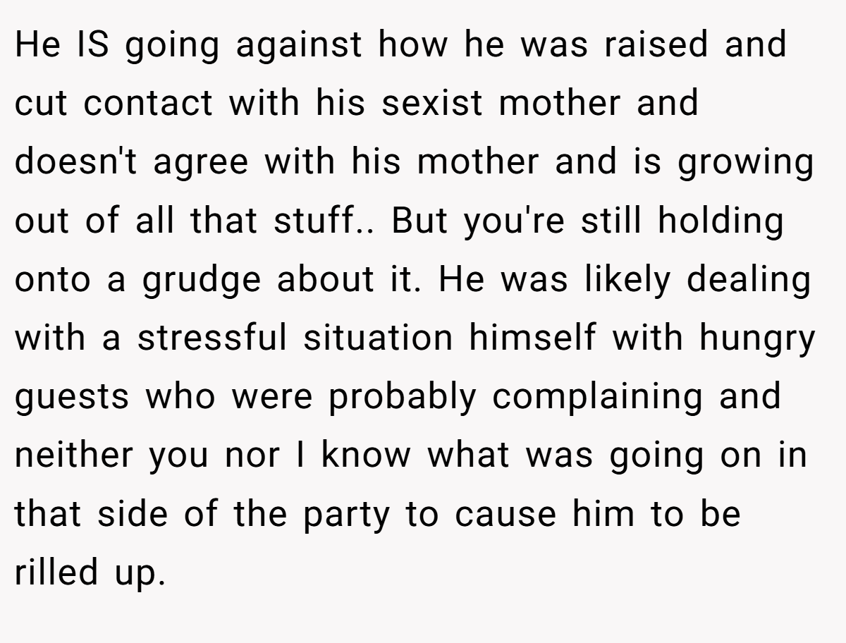 He IS going against how he was raised and cut contact with his sexist mother and doesn't agree with his mother and is growing out of all that stuff.. But you're still holding onto a grudge about it. He was likely dealing with a stressful situation himself with hungry guests who were probably complaining and neither you nor I know what was going on in that side of the party to cause him to be rilled up.