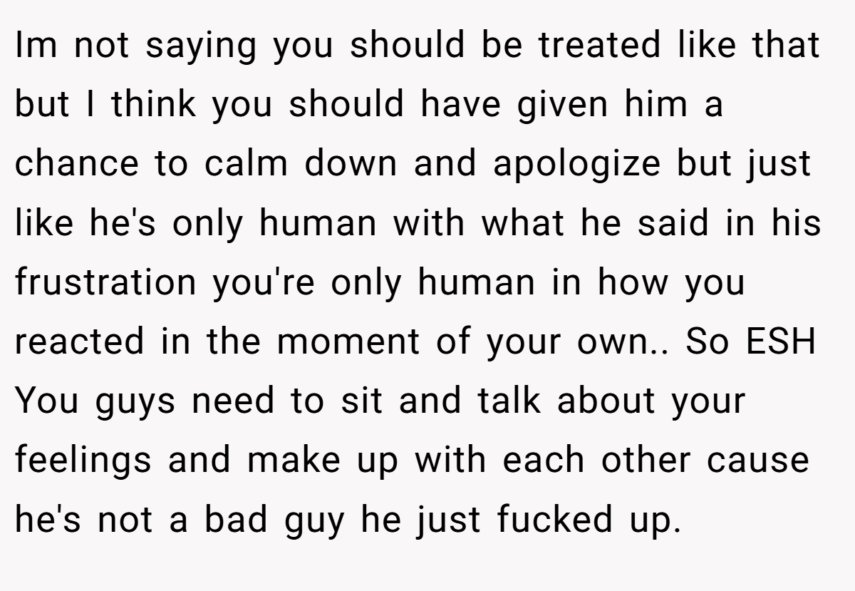 Im not saying you should be treated like that but I think you should have given him a chance to calm down and apologize but just like he's only human with what he said in his frustration you're only human in how you reacted in the moment of your own.. So ESH You guys need to sit and talk about your feelings and make up with each other cause he's not a bad guy he just fucked up.