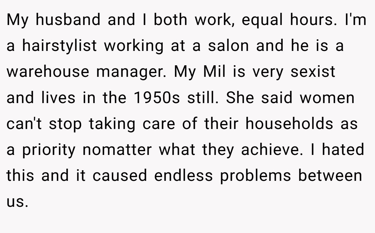 My husband and I both work, equal hours. I'm a hairstylist working at a salon and he is a warehouse manager. My Mil is very sexist and lives in the 1950s still. She said women can't stop taking care of their households as a priority nomatter what they achieve. I hated this and it caused endless problems between us.
