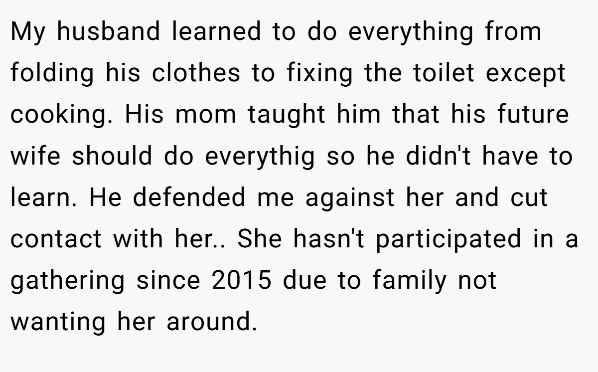 My husband learned to do everything from folding his clothes to fixing the toilet except cooking. His mom taught him that his future wife should do everythig so he didn't have to learn. He defended me against her and cut contact with her.. She hasn't participated in a gathering since 2015 due to family not wanting her around.