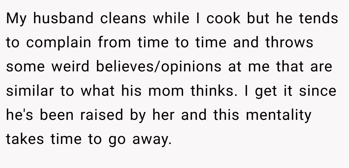 My husband cleans while I cook but he tends to complain from time to time and throws some weird believes/opinions at me that are similar to what his mom thinks. I get it since he's been raised by her and this mentality takes time to go away.