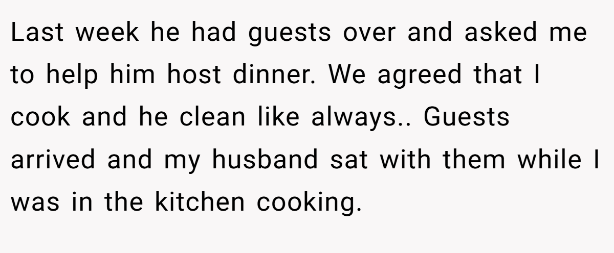 Last week he had guests over and asked me to help him host dinner. We agreed that I cook and he clean like always.. Guests arrived and my husband sat with them while I was in the kitchen cooking.