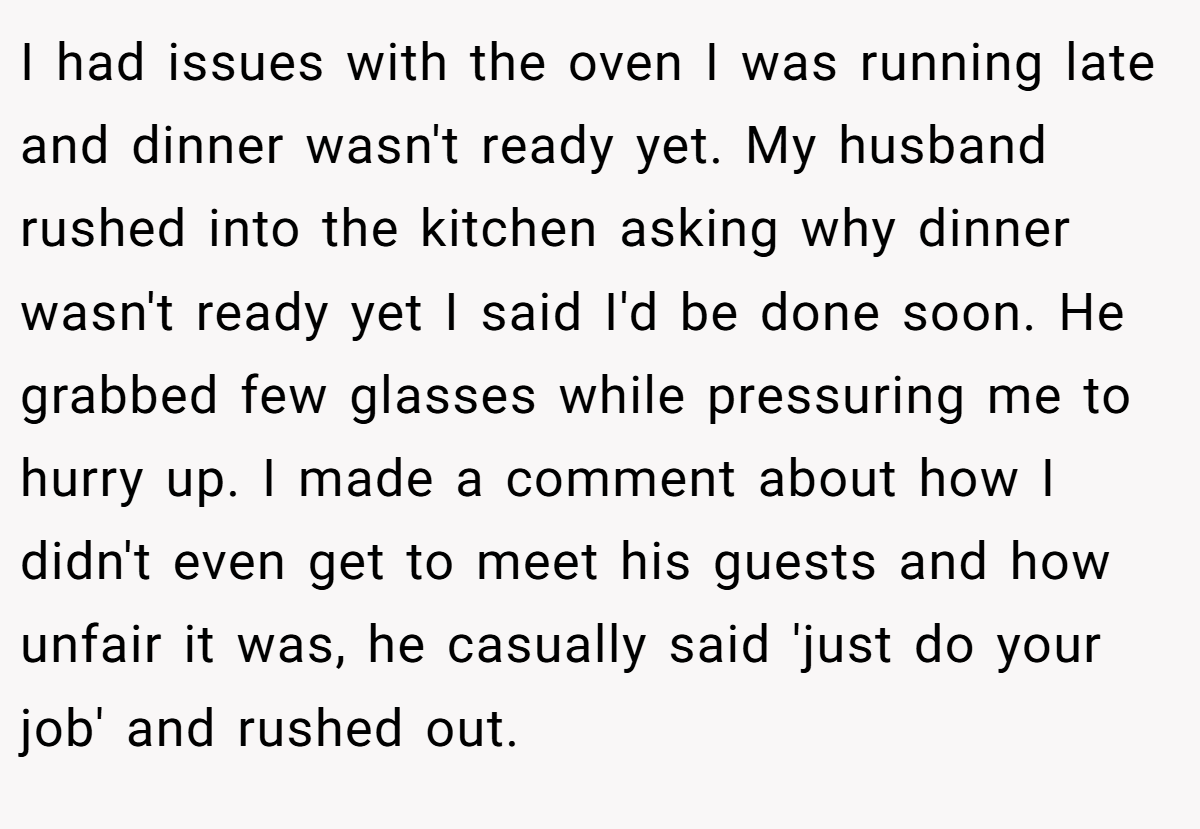 I had issues with the oven I was running late and dinner wasn't ready yet. My husband rushed into the kitchen asking why dinner wasn't ready yet I said I'd be done soon. He grabbed few glasses while pressuring me to hurry up. I made a comment about how I didn't even get to meet his guests and how unfair it was, he casually said 'just do your job' and rushed out.