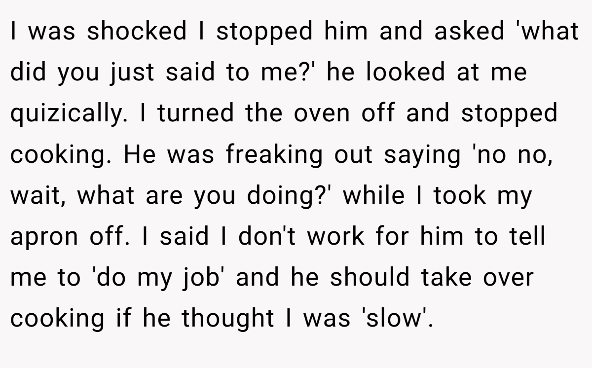 I was shocked I stopped him and asked 'what did you just said to me?' he looked at me quizically. I turned the oven off and stopped cooking. He was freaking out saying 'no no, wait, what are you doing?' while I took my apron off. I said I don't work for him to tell me to 'do my job' and he should take over cooking if he thought I was 'slow'.