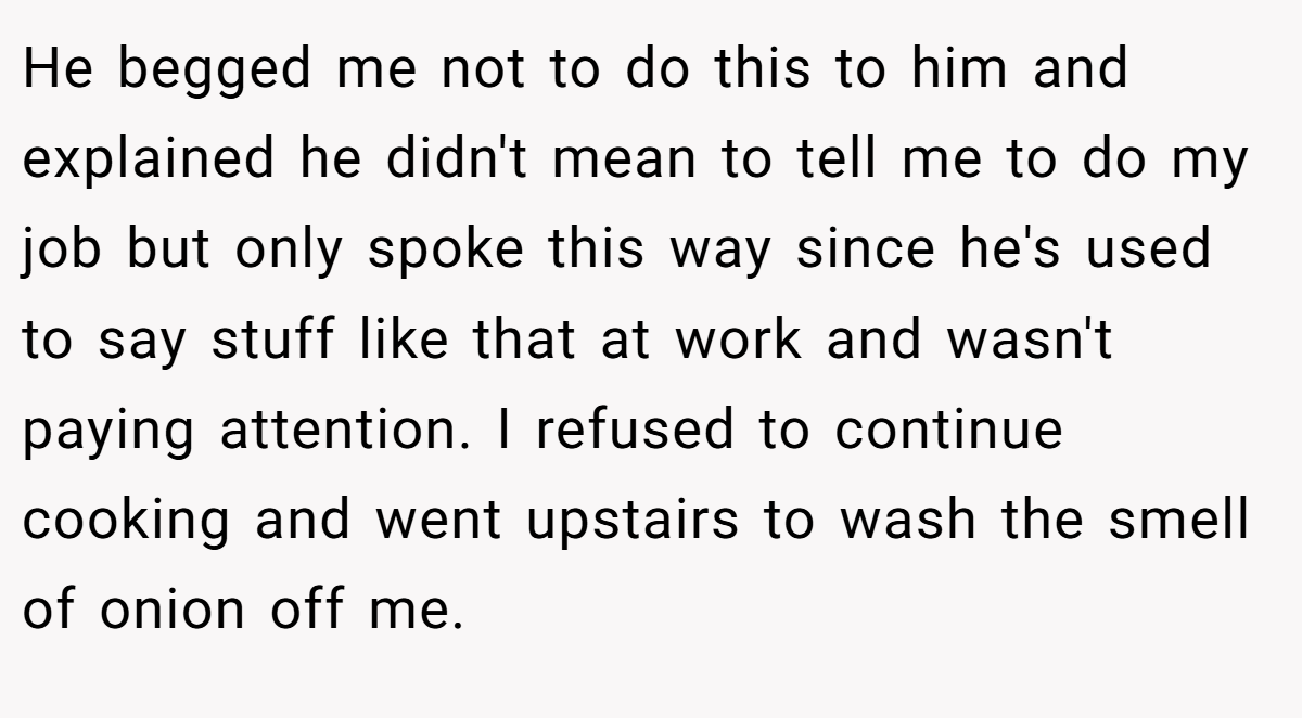 He begged me not to do this to him and explained he didn't mean to tell me to do my job but only spoke this way since he's used to say stuff like that at work and wasn't paying attention. I refused to continue cooking and went upstairs to wash the smell of onion off me.