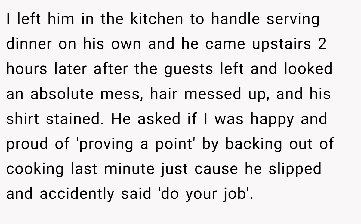 I left him in the kitchen to handle serving dinner on his own and he came upstairs 2 hours later after the guests left and looked an absolute mess, hair messed up, and his shirt stained. He asked if I was happy and proud of 'proving a point' by backing out of cooking last minute just cause he slipped and accidently said 'do your job'.