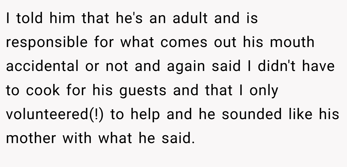 I told him that he's an adult and is responsible for what comes out his mouth accidental or not and again said I didn't have to cook for his guests and that I only volunteered(!) to help and he sounded like his mother with what he said.