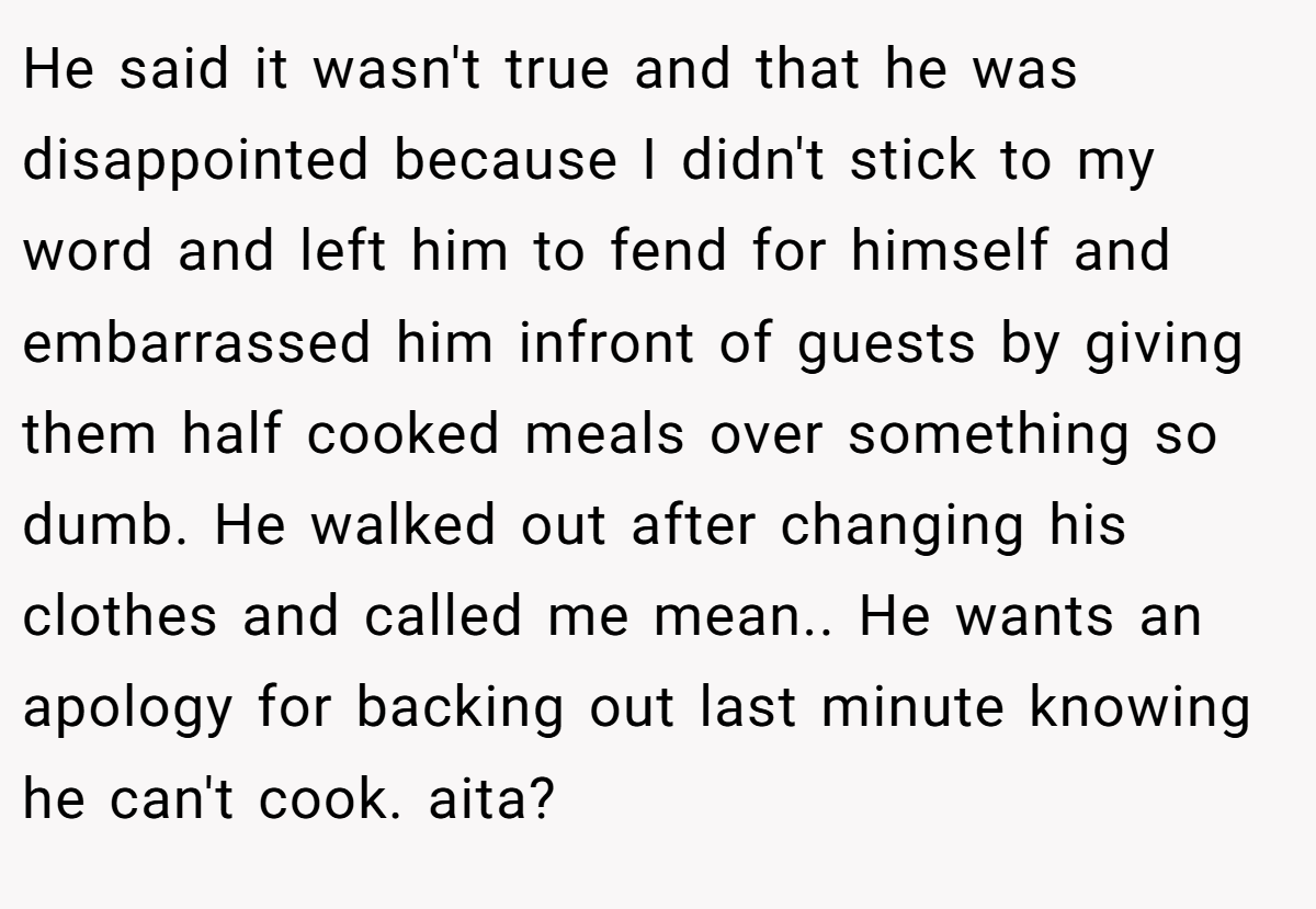 He said it wasn't true and that he was disappointed because I didn't stick to my word and left him to fend for himself and embarrassed him infront of guests by giving them half cooked meals over something so dumb. He walked out after changing his clothes and called me mean.. He wants an apology for backing out last minute knowing he can't cook. aita?