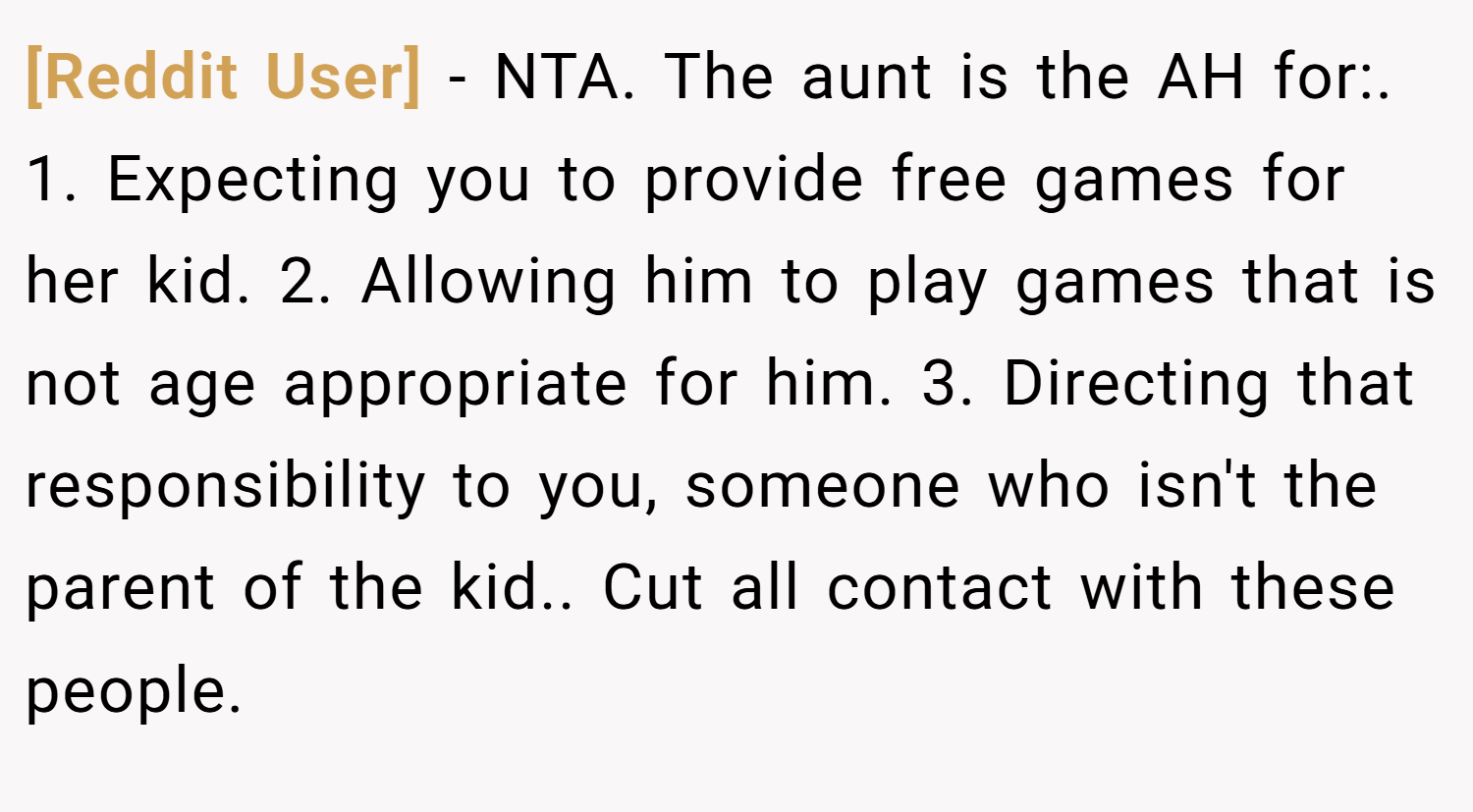 [Reddit User] − NTA. The aunt is the AH for:. 1. Expecting you to provide free games for her kid. 2. Allowing him to play games that is not age appropriate for him. 3. Directing that responsibility to you, someone who isn't the parent of the kid.. Cut all contact with these people.