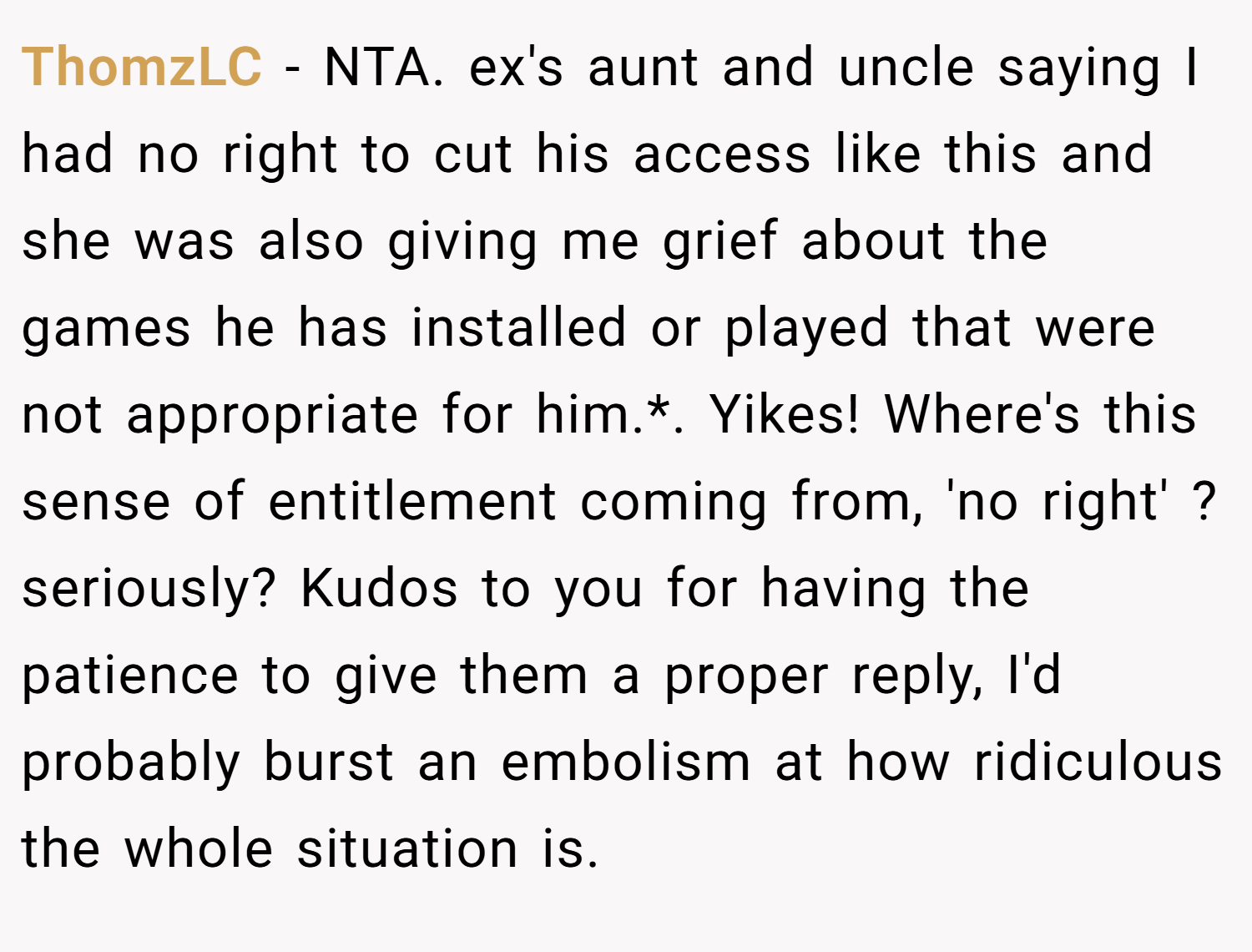 ThomzLC − NTA. ex's aunt and uncle saying I had no right to cut his access like this and she was also giving me grief about the games he has installed or played that were not appropriate for him.*. Yikes! Where's this sense of entitlement coming from, 'no right' ? seriously? Kudos to you for having the patience to give them a proper reply, I'd probably burst an embolism at how ridiculous the whole situation is.