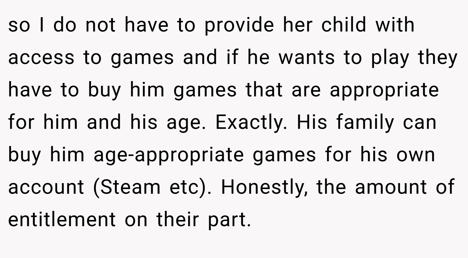 so I do not have to provide her child with access to games and if he wants to play they have to buy him games that are appropriate for him and his age. Exactly. His family can buy him age-appropriate games for his own account (Steam etc). Honestly, the amount of entitlement on their part.