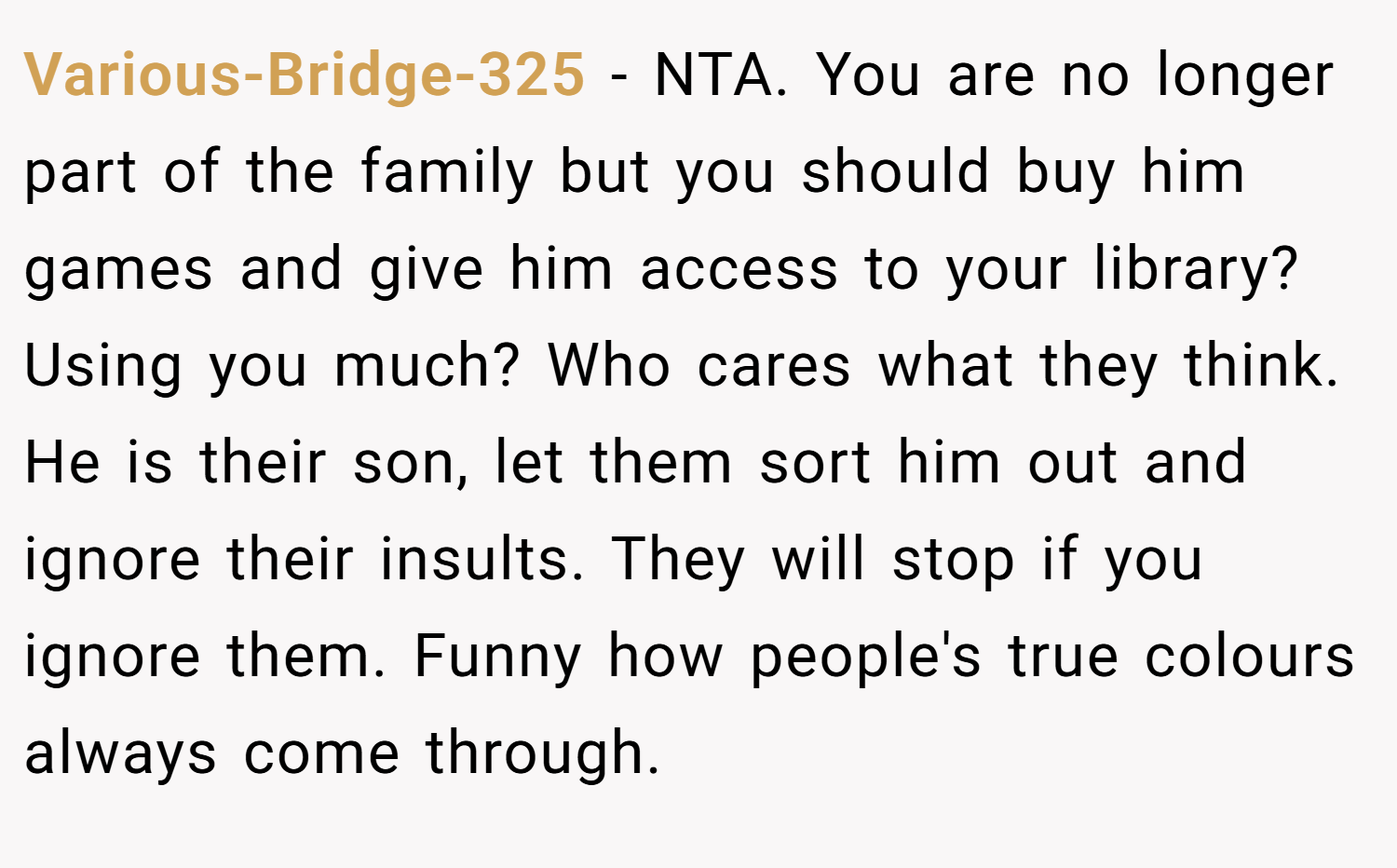 Various-Bridge-325 − NTA. You are no longer part of the family but you should buy him games and give him access to your library? Using you much? Who cares what they think. He is their son, let them sort him out and ignore their insults. They will stop if you ignore them. Funny how people's true colours always come through.