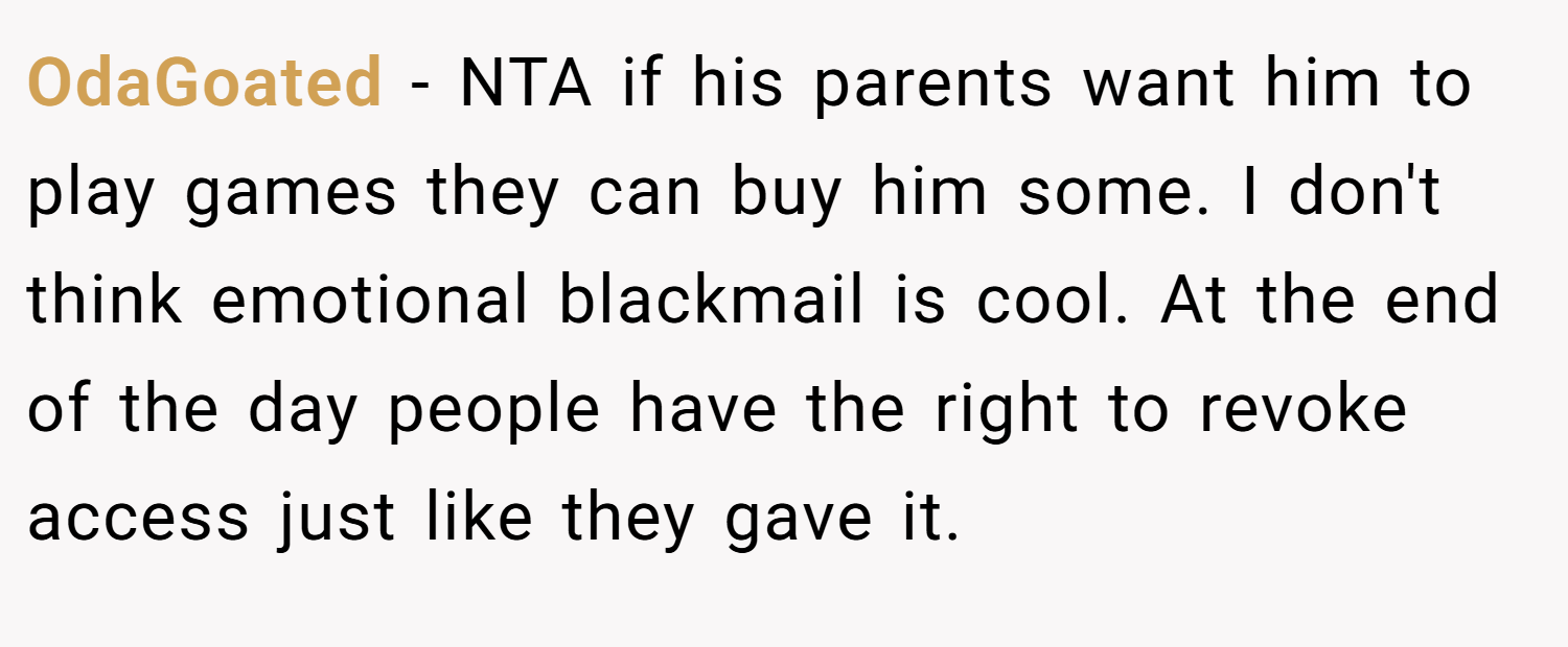 OdaGoated − NTA if his parents want him to play games they can buy him some. I don't think emotional blackmail is cool. At the end of the day people have the right to revoke access just like they gave it.