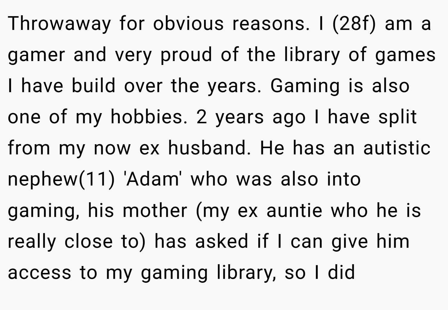Throwaway for obvious reasons. I (28f) am a gamer and very proud of the library of games I have build over the years. Gaming is also one of my hobbies. 2 years ago I have split from my now ex husband. He has an autistic nephew(11) 'Adam' who was also into gaming, his mother (my ex auntie who he is really close to) has asked if I can give him access to my gaming library, so I did
