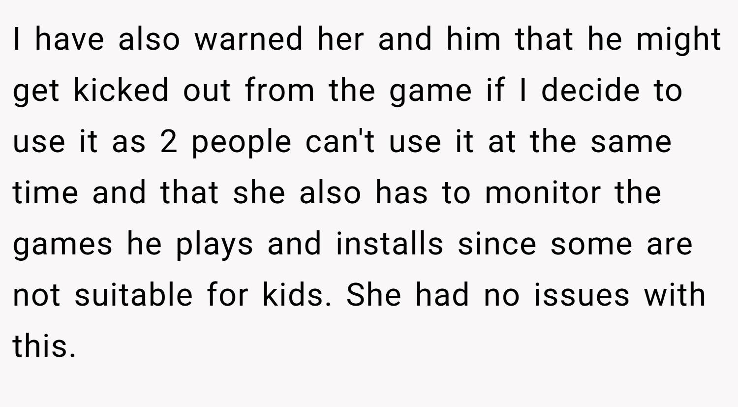 I have also warned her and him that he might get kicked out from the game if I decide to use it as 2 people can't use it at the same time and that she also has to monitor the games he plays and installs since some are not suitable for kids. She had no issues with this.