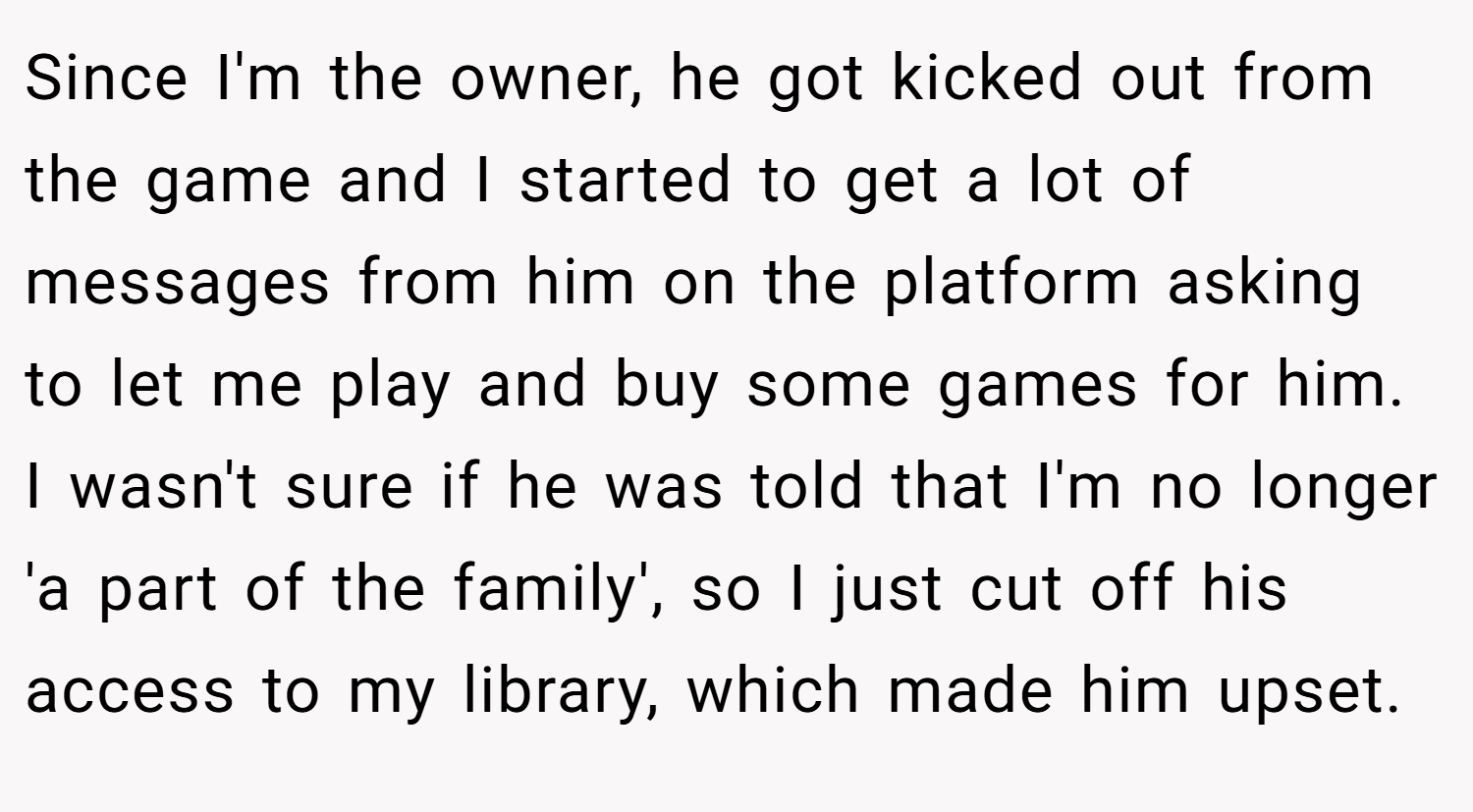 Since I'm the owner, he got kicked out from the game and I started to get a lot of messages from him on the platform asking to let me play and buy some games for him. I wasn't sure if he was told that I'm no longer 'a part of the family', so I just cut off his access to my library, which made him upset.