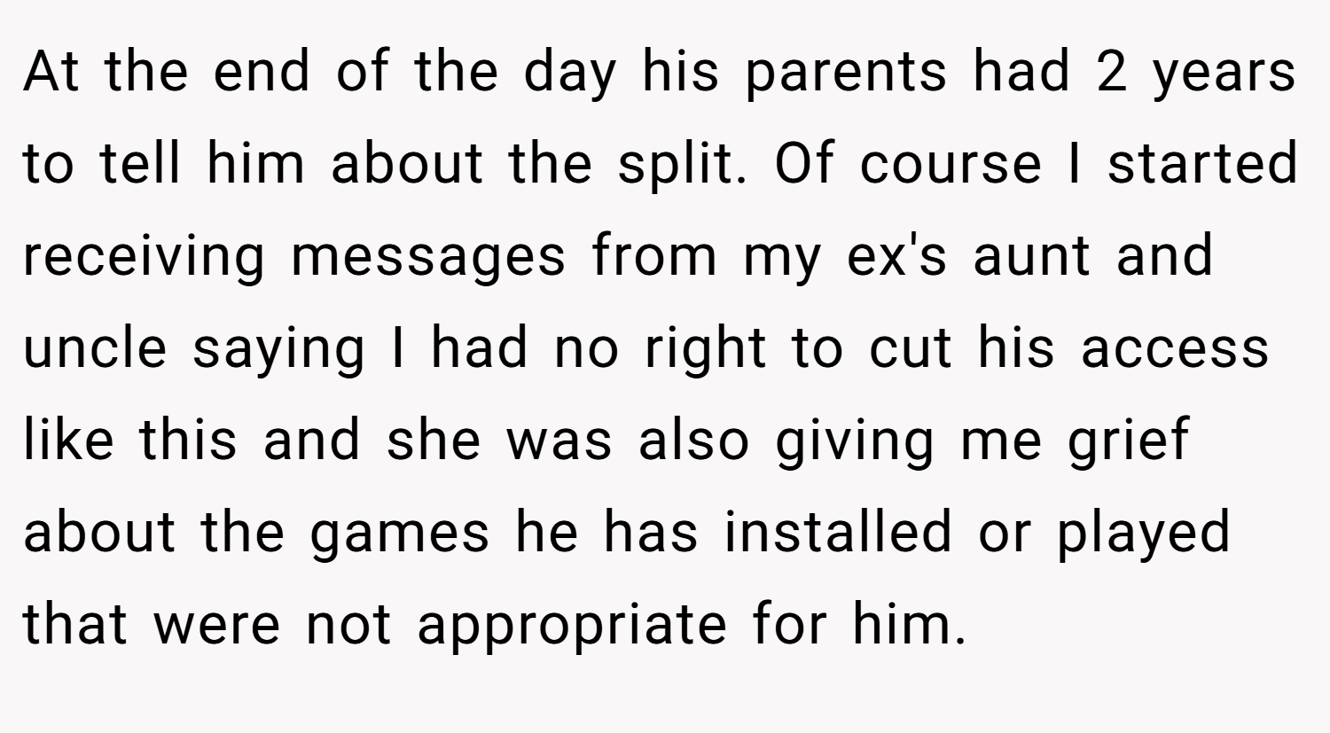 At the end of the day his parents had 2 years to tell him about the split. Of course I started receiving messages from my ex's aunt and uncle saying I had no right to cut his access like this and she was also giving me grief about the games he has installed or played that were not appropriate for him.