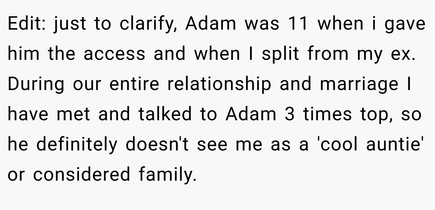 Edit: just to clarify, Adam was 11 when i gave him the access and when I split from my ex. During our entire relationship and marriage I have met and talked to Adam 3 times top, so he definitely doesn't see me as a 'cool auntie' or considered family.