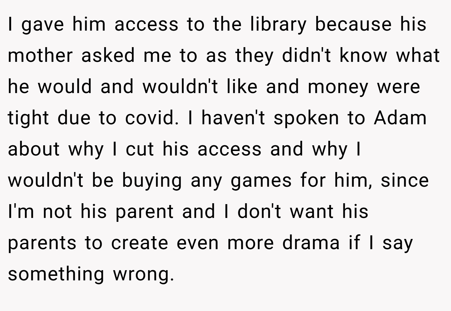 I gave him access to the library because his mother asked me to as they didn't know what he would and wouldn't like and money were tight due to covid. I haven't spoken to Adam about why I cut his access and why I wouldn't be buying any games for him, since I'm not his parent and I don't want his parents to create even more drama if I say something wrong.