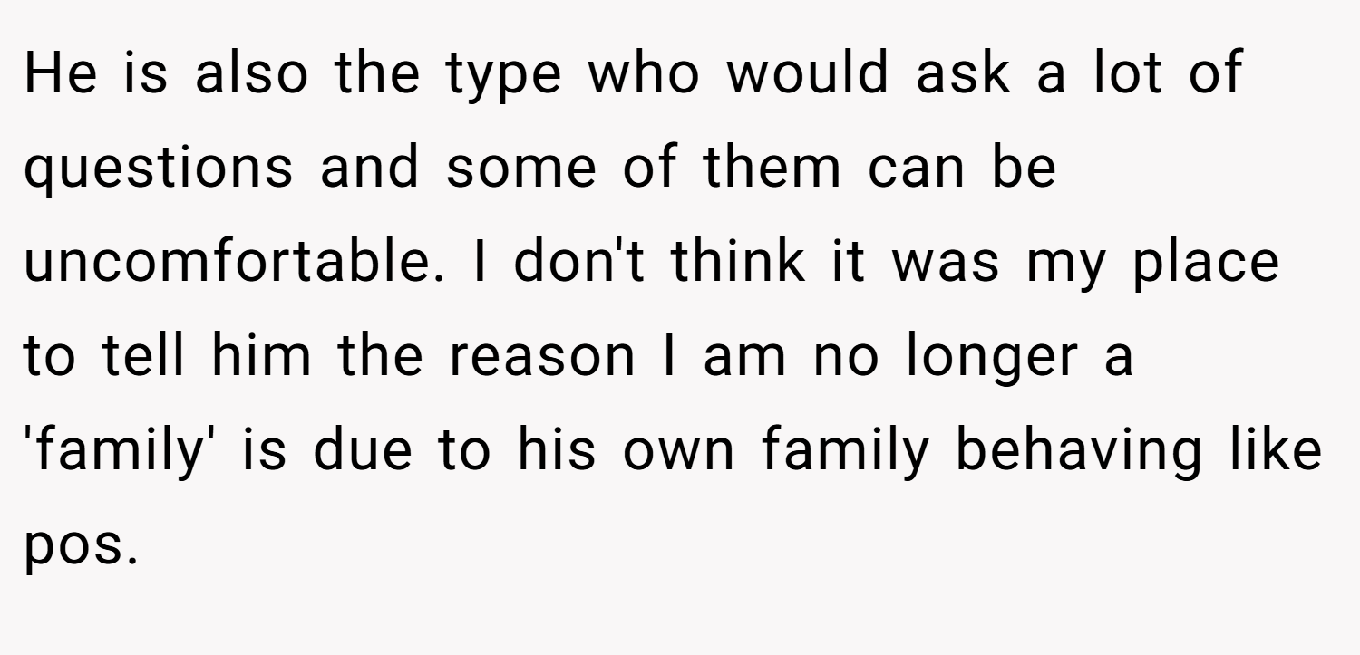 He is also the type who would ask a lot of questions and some of them can be uncomfortable. I don't think it was my place to tell him the reason I am no longer a 'family' is due to his own family behaving like pos.