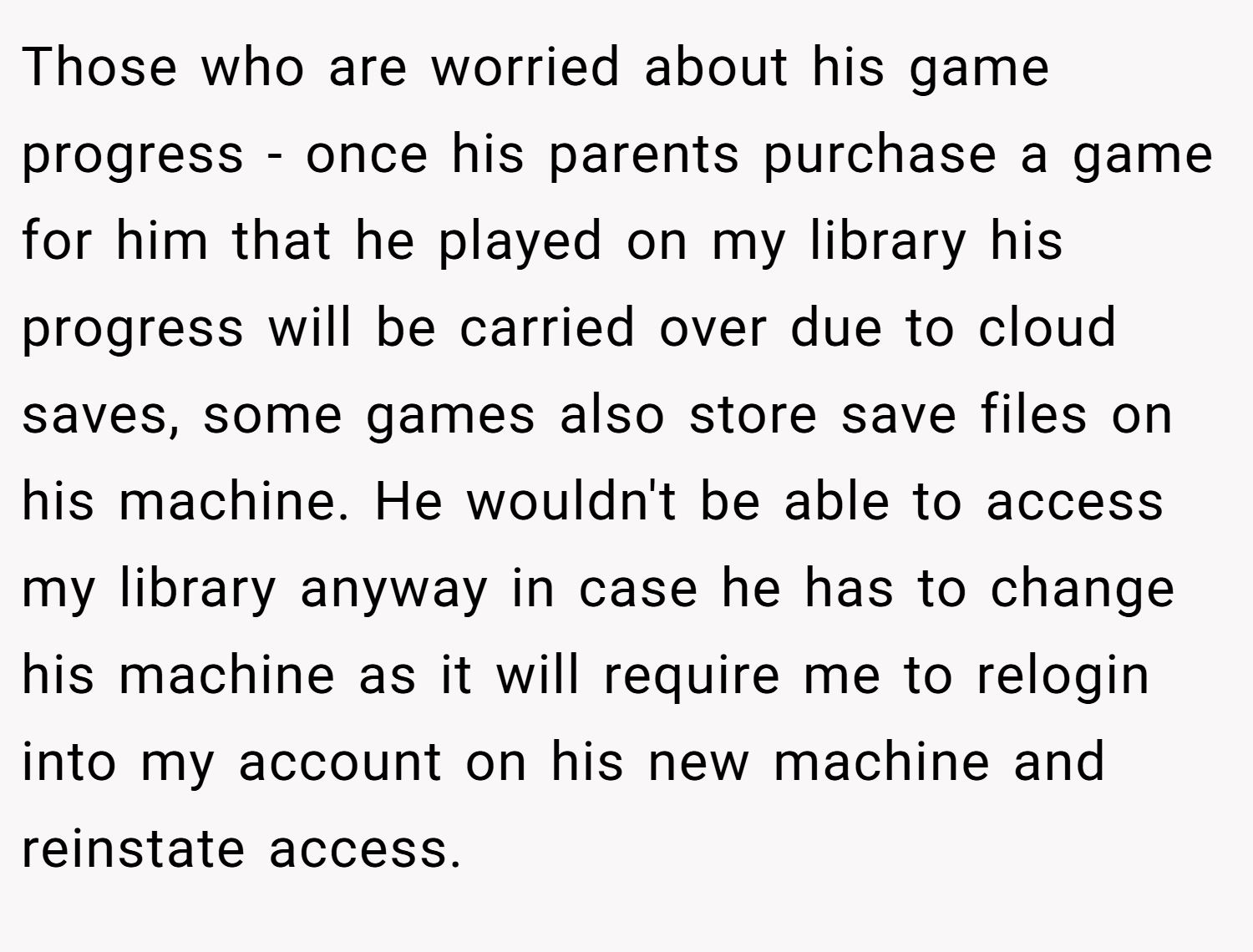 Those who are worried about his game progress - once his parents purchase a game for him that he played on my library his progress will be carried over due to cloud saves, some games also store save files on his machine. He wouldn't be able to access my library anyway in case he has to change his machine as it will require me to relogin into my account on his new machine and reinstate access.