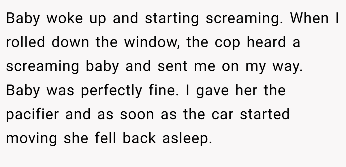 Baby woke up and starting screaming. When I rolled down the window, the cop heard a screaming baby and sent me on my way. Baby was perfectly fine. I gave her the pacifier and as soon as the car started moving she fell back asleep.