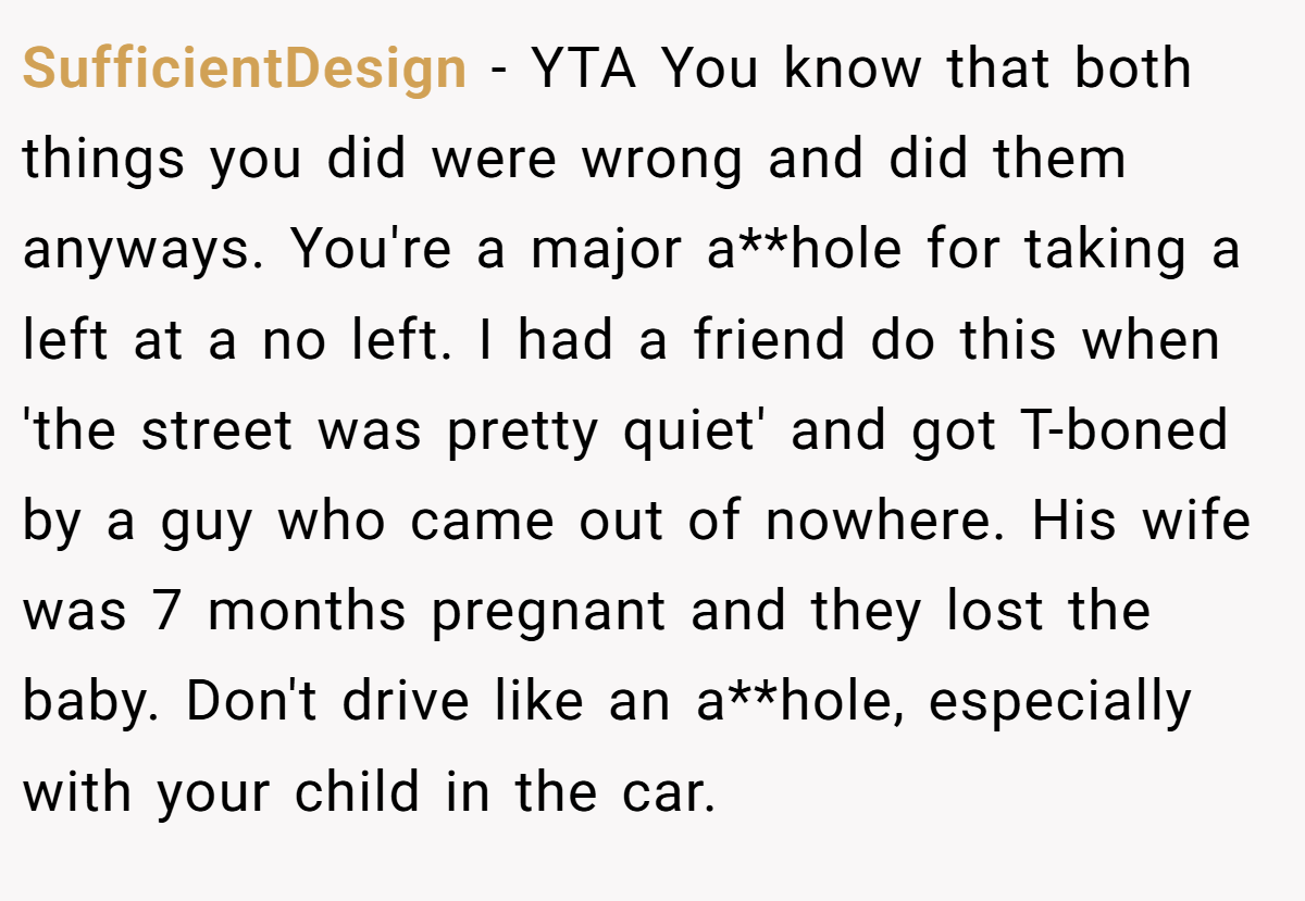 SufficientDesign − YTA You know that both things you did were wrong and did them anyways. You're a major a**hole for taking a left at a no left. I had a friend do this when 'the street was pretty quiet' and got T-boned by a guy who came out of nowhere. His wife was 7 months pregnant and they lost the baby. Don't drive like an a**hole, especially with your child in the car.