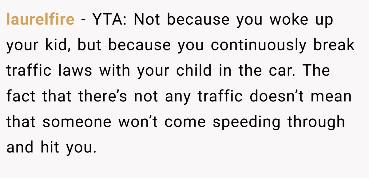 laurelfire − YTA: Not because you woke up your kid, but because you continuously break traffic laws with your child in the car. The fact that there’s not any traffic doesn’t mean that someone won’t come speeding through and hit you.