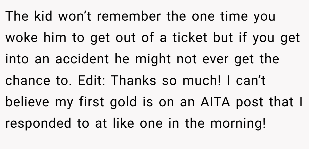 The kid won’t remember the one time you woke him to get out of a ticket but if you get into an accident he might not ever get the chance to. Edit: Thanks so much! I can’t believe my first gold is on an AITA post that I responded to at like one in the morning!
