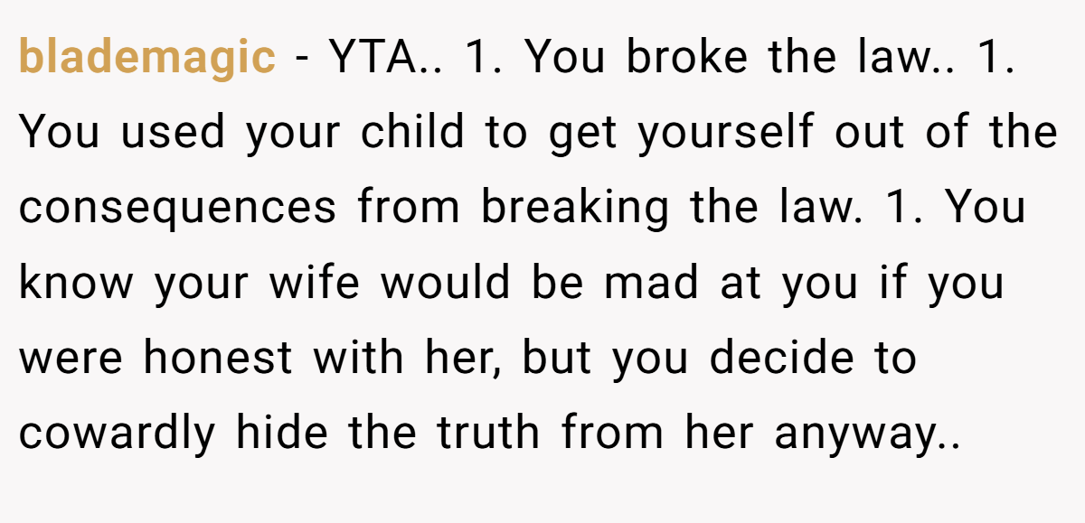 blademagic − YTA.. 1. You broke the law.. 1. You used your child to get yourself out of the consequences from breaking the law. 1. You know your wife would be mad at you if you were honest with her, but you decide to cowardly hide the truth from her anyway..