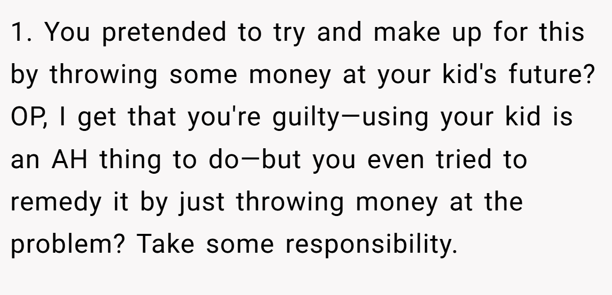 1. You pretended to try and make up for this by throwing some money at your kid's future? OP, I get that you're guilty—using your kid is an AH thing to do—but you even tried to remedy it by just throwing money at the problem? Take some responsibility.